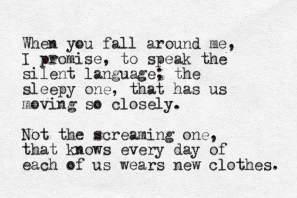 When you fall around me, I promise, to speak the silent language; the sleepy one, that has us moving so closely. Not the screaming one, that knows every day of each of us wears new clothes. 