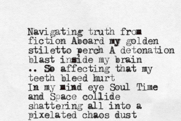 Navigating truth from fiction Aboard my golden stiletto perch A detonation blast inside my brain .. So affecting that my teeth bleed hurt In my mind eye Soul Time and Space collide shattering all into a pixelated chaos dust