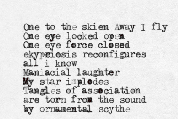One to the skien Away I fly One eye locked open One eye force closed ekype riosis reconfigures all i know Maniacial laughter My star implodes Tangles of association are torn from the sound by ornamental scythe 