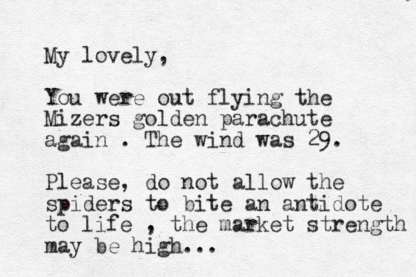 My lovely, You were out flying the Mizers golden parachute again . The wind was 29. Please, do not allow the spiders to bite an antidote to life , the market strength may be high... 