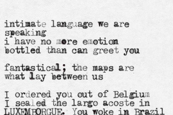 i ntimate language we are speaking i have no more emotion bottled than can greet you fantastical; the maps are what lay between us I ordered you out of Belgium I sealed the largo acoste in LUXEMBORGUE. You woke in Brazil 