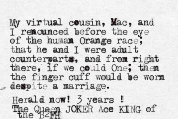 My virtual cousin, Mac, and I renounced before the eye of the human Orange race; that he and I were adult counterparts, and from right there, if we could One; then the finger cuff would be worn despite a marriage. Herald now! 3 years ! The Queen JOKER Ace KING of the B2FH