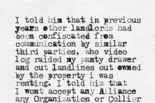 I told him that in previous years other landlords had been confiscated from communication by similar third parties, who video log raided my panty drawer and cut landlines out owned by the property i was renting. I told him that I wont accept an y Alliance any Organization or Collier 