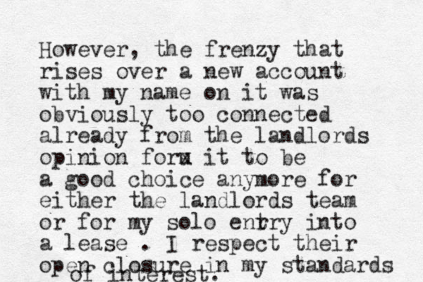 However, the frenzy that rises over a new account with my name on it was obviously too connected already from the landlords opinion foru x it to be a good choice anymore for either the landlords team or for my solo enr try into a lease . I respect their open closure in my standards of interest.