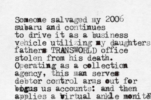 Someone salvaged my 2006 subaru and continues to drive it as a business vehicle utilizing my daughters fathers TRANSWORLD office stolen from his death. Operating as a collection agency, this man serves debtor control arms out for bigus m o ogus us accounts: and then applies a b virtual ankle monitor r 
