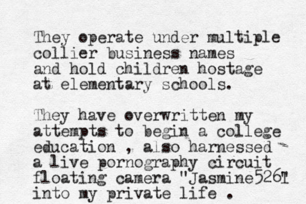 They operate under multiple collier business names and hold children hostage at elementary schools. They have overwritten my attempts to begin a college education , also harnessed a live pornography circuit floating camera "Jasmine526l " into my private life .