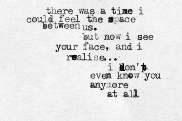 there was a time i could feel the space between us. but now i see your face, and i rwalise e e e ... i k d d d d son p 't t t even know you anymore at all