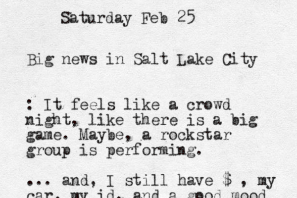 Big news in Salt Lake City : It feels like a crowd night, like there is a big game. Maybe , a rockstar group is performing. ... and, I still have $ , my car, my id, and a good mood Saturday Feb 25 