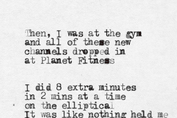 Then, I was at the gym and all of these new channels dropped in at Planet Fitness I did 8 extra minutes in 2 mins at a time on the elliptical It was like nothing held me 