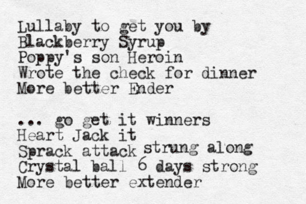 Lullaby to get you by Blackberry Syrup Poppy's son Heroin Wrote the check for dinner More better Ender ... go get it winners Heart Jack it Sprack attack Crystal ball 6 days strong More better extender strung along 