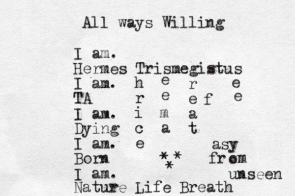 I am. Hermes Trismegistus I am. TA I am. Dying I am. Born I am. h r i c e r e a t All ways Willing Nature Life Breath asy o unseen a m e e fr m m e e f * * * 