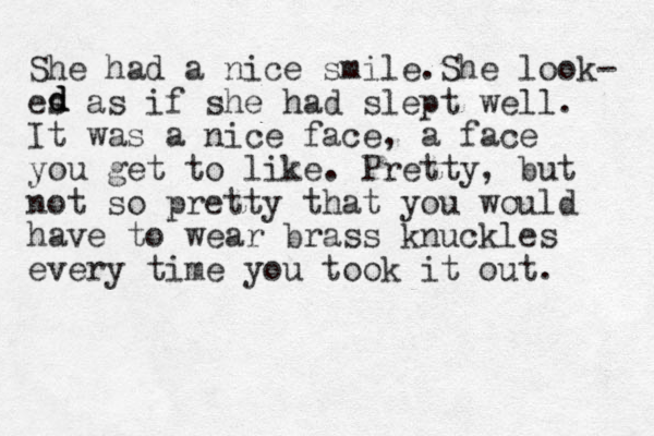 She had a nice smile.She look- es as if she had slept well. It was a nice face, a face you get to like. Pretty, but not so pretty that you would have to wear brass knuckles every time you took it out. d d d