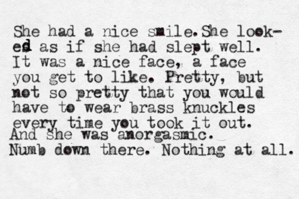 She had a nice smile.She look- es as if she had slept well. It was a nice face, a face you get to like. Pretty, but not so pretty that you would have to wear brass knuckles every time you took it out. d d d And she was anorgasmic. Numb down there. Nothing at all. 