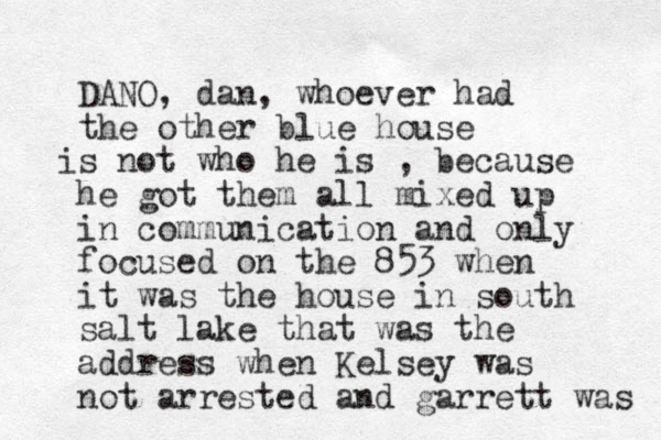 DANO, dan, whoever had the other blue house s not who he is i , because he got them all mixed up in communication and only focused on the 853 when it was the house in south salt lake that was the address when Kelsey was not arrested and garrett was 