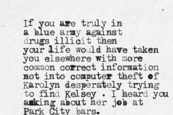 If you are truly in a blue army against drugs illicit then your life would have taken you elsewhere with more common correct information not into computer theft of Karolyn desperately trying to find Kelsey . I heard you asking about her job at Park City bars. 