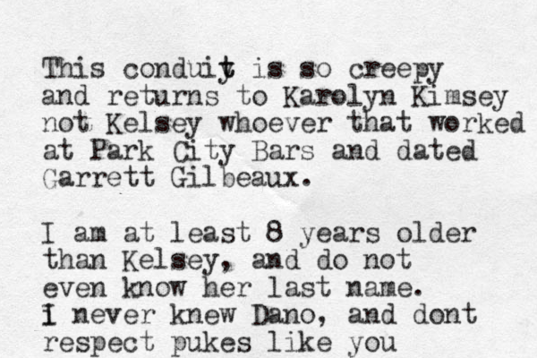 This conduiy t t is so creepy and returns to Karolyn Kimsey not Kelsey whoever that worked at Park City Bars and dated Garrett Gilbeaux. I am at least 8 years older than Kelsey, and do not even know her last name. i I never knew Dano, and dont respect pukes like you