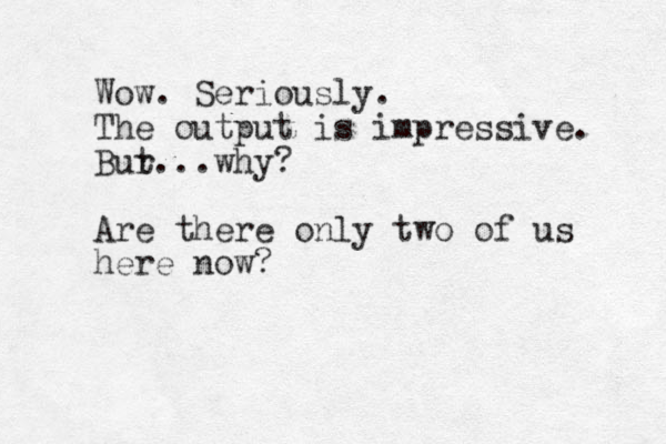 Wow. Seriously. The output is impressive. Bur t...why? Are there only two of us here now?