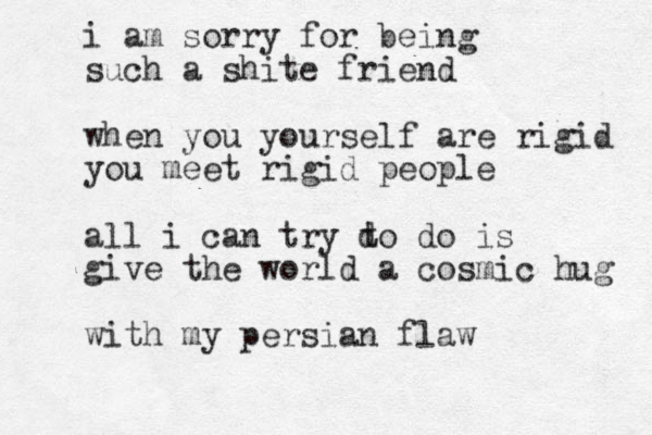 i am sorry for being such a shite friend when you yourself are rigid you meet rigid people all i can try d to do is give the world a cosmic hug with my persian flaw