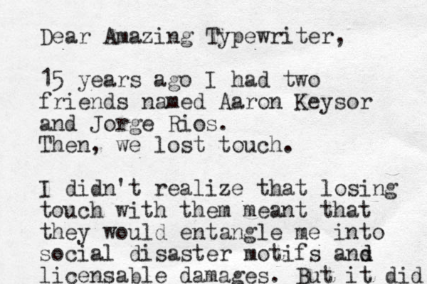 Dear Amazing Typewriter, 15 years ago I had two friends named Aaron Keysor and Jorge Rios. Then, we lost touch. I didn't realize that losing touch with them meant that they would entangle me into social disaster motifs ans d d licensable damages. But it did 