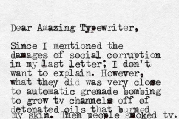 Dear Amazing Typewriter, Since I mentioned the damages of social corruption in my last letter; I don't want to explain. However, what they did was very close to automatic grenade bombing to grow tv channels off of detonated oils that burned my skin. Then people smoked tv. 