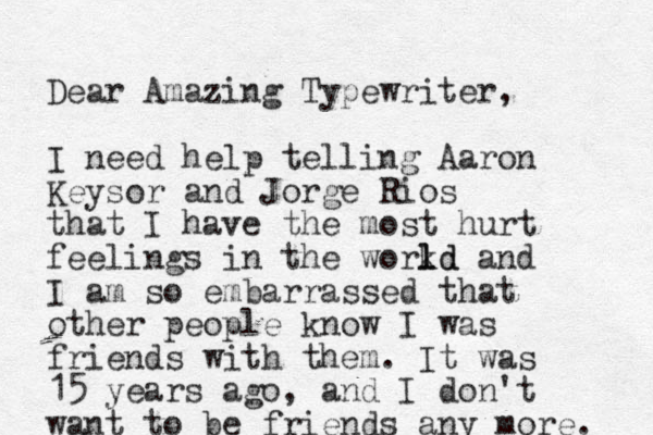 Dear Amazing Typewriter, I need help telling Aaron Keysor and Jorge Rios that I have the most hurt feelings in the workd l ld and I am so embarrassed that other people know I was friends with them. It was 15 years ago, and I don't want to be friends any more. 