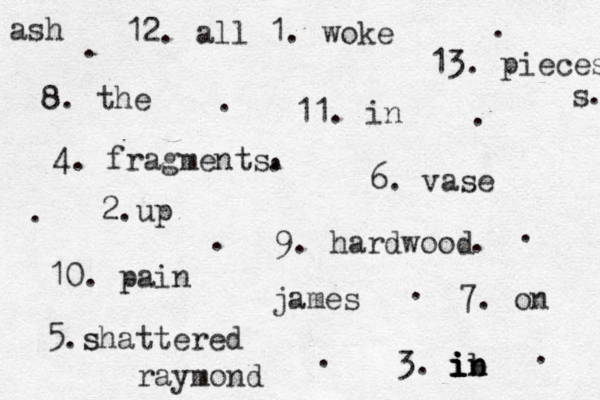 12. all 1. woke 8. the 13. pieces s 11. in 9. hardwood 4. fragments 5.s shattered 6. vase 3. i i i i ib n n b 7. on 10. pain 2.up ash james raymond . . . . . . . . . . . . . . . 