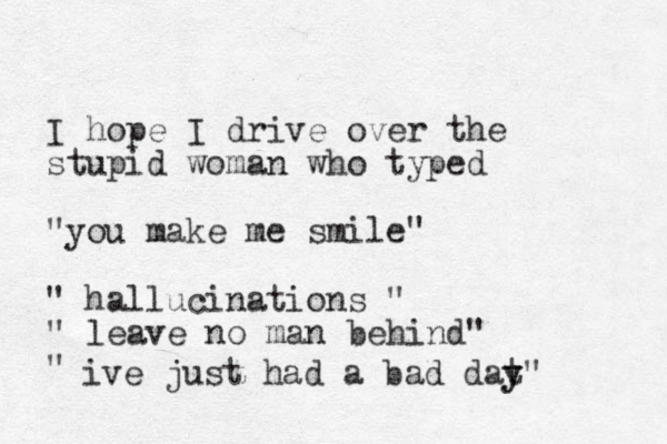 I hope I drive over the stupid woman who typed "you make me smile " " hallucinations " " leave no man behind" " ive just had a bad dat y y" 