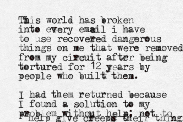 Ti h his world has broken into every eme ail i have to use recovered dangerous things on me that were removed from my circuit aftr er being tortured for 12 years by people who built them. I had them returned because I found a solution to my problem without help; not to help give creeps their things 