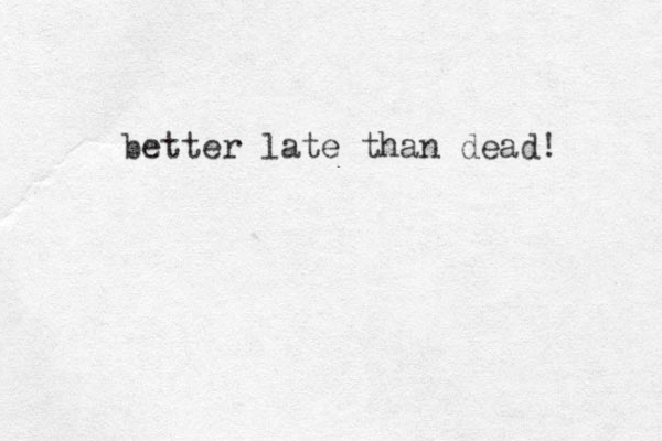 better late than dead! 