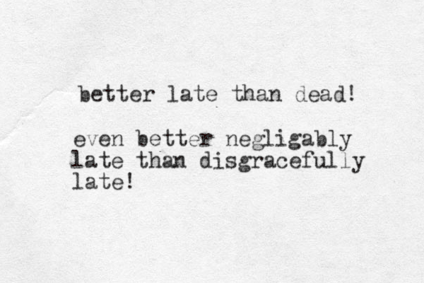 better late than dead! even better negligably late than disgracefully late! 