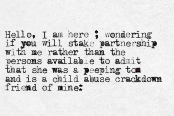Hello, I am here ; wondering if you will stake partnership with me rather than the persons available to admit that she was a peeping tom and is a child abuse crackdown friend of mine: