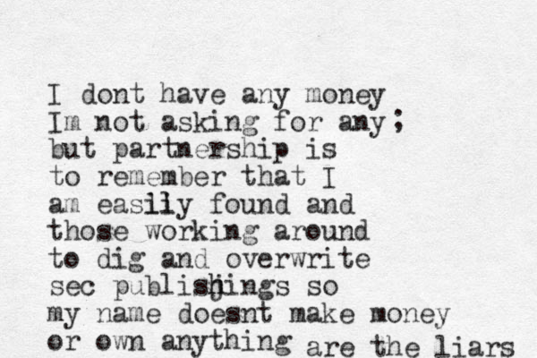 I dont have any money Im not asking for any but partnership is to remember that I am easli ily found and those working around to dig and overwrite sec publisj h hings so my name doesnt make money or own anything ; are the liars 