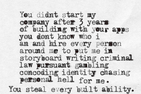 You didnt start my company after 3 years of building with you, you dont know who i an m and hire every person around mr e e t o put me in storyboard writing criminal law pursuant gambling concoding identity chasing personal hell r apps for me . You steal every built ability. 