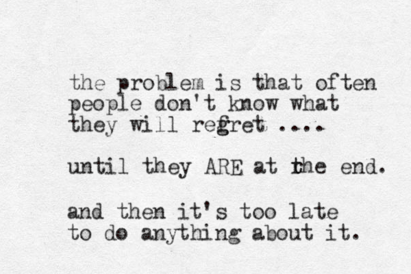 the problem is that often people don't know what they will refret .... g g until they ARE at rhe t t end. and then it's too late to do anything about it. 