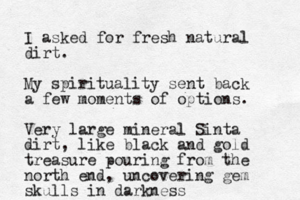 I asked for fresh natural dirt. My spirituality sent back a few moments of options. Very large mineral Sinta dirt, like black and gold treasure pouring from the north end, uncovering gem skulls in darkness