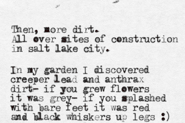 Then, more dirt. All over sites of construction in salt lake city. In my garden I discovered creeper lead and anthrax dirt- if you grew flowers it was grey- if you splashed with bare feet it was red and black whiskers up legs :) 