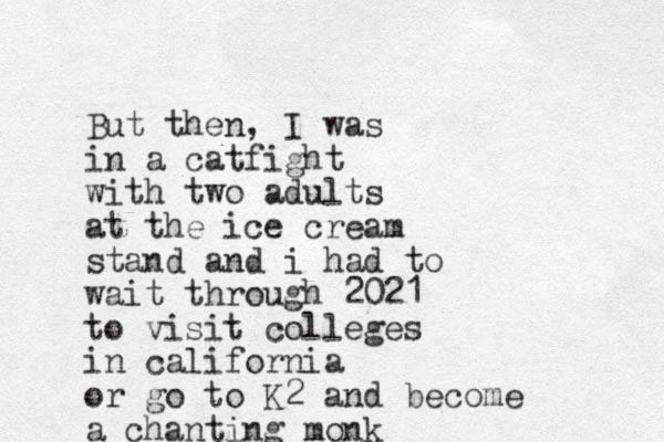 But then, I was in a catfight with two adults at the ice cream stand and i had to wait through 2021 to visit colleges in california or go to K2 and become a chanting monk 