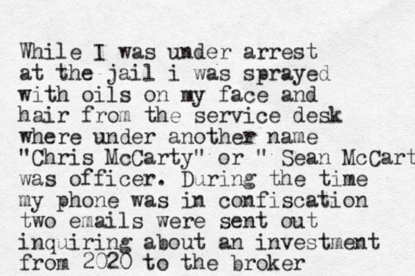 While I was under arrest at the jail i was sprayed with oils on my face and hair from the service desk where under another name "Chris McCarty" or " Sean McCarty was officer. During the time my phone was in confiscation two emails were sent out inquiring about an investment from 2020 to the broker 
