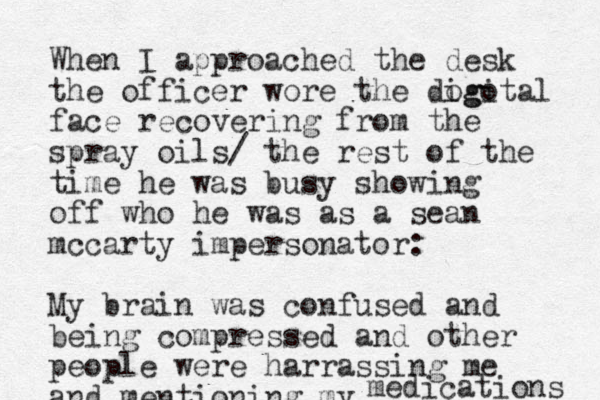 When I approached the desk the officer wore the dogotal igi face recovering from the spray oils/ the rest of the time he was busy showing off who he was as a sean mccarty impersonator: My brain was confused and being compressed and other people were harrassing me and mentioning my medications 