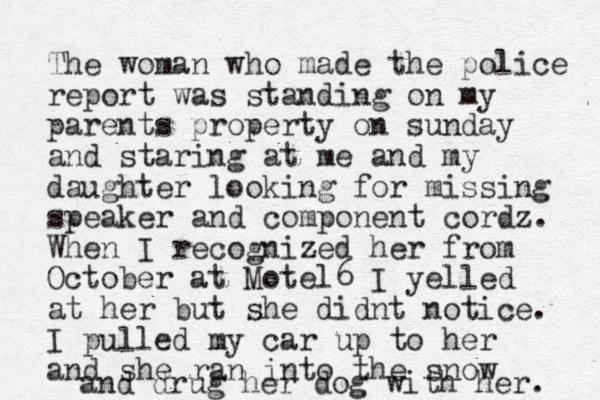 The woman who made the police report was standing on my parents property on sunday and staring at me and my daughter looking for missing speaker and component cordz. When I recognized her from October at Motel6 I yelled at her but she didnt notice. I pulled my car up to her and she ran into the snow and drug her dog with her. 