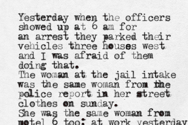 Yesterday when the officers showed up at 6 am for an arrest they parked their vehicles three houss e es west and I was afraid of them doing that. The woman at the jail intake was the same woman from rh the police report in her street clothes on sunday. She was the same woman from motel 6 too; at work yesterday 