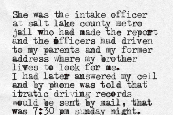 She was the intake officer at salt lake county metro jail who had made the report and the ifficers had o driven to my parents and my former address where my brother lives to look for me. I had later answered my cell and by phone was told that itr rratic driving records would be sent by mail, that was 7:30 pm sunday night.