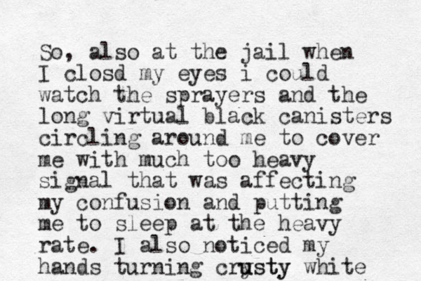So, also at the jail when I closd my eyes i could watch the sprayers and the long virtual black canisters circling around me to cover me with much too heavy signal that was affecting my confusion and putting me to sleep at the heavy rate. I also noticed my hands turning crysty u usty white 