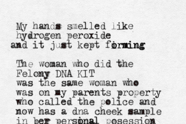 My hands smelled like hydrogen peroxide nd a it just kept firming o orming The woman who did the Felony DNA KIT was the same woman who was on my parents property who called the police and now has a dna cheek sample in ber persinal o onal posession