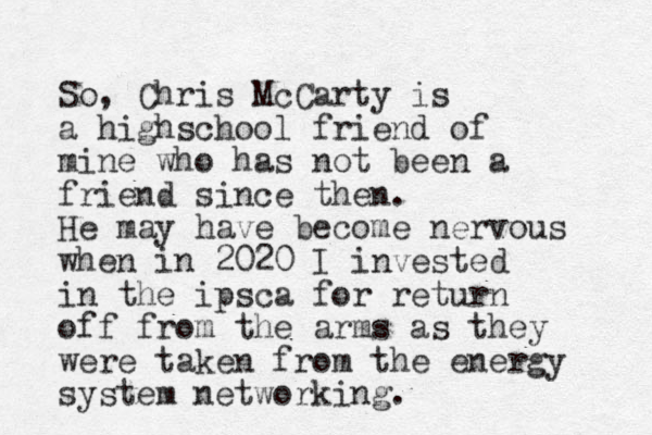 So, Chris McCarty is a highschool friend of mine who has not been a friend since then. He may have become nervous when in 2020 I invested in the ipsca for return off from the arms as they were taken from the energy system networking.