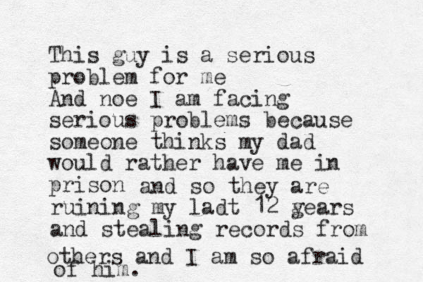 This guy is a serious problem for me And noe I am facing serious problems because someone thinks my dad would rather have me in prison and so they are ruining my ladt 12 gears y and stealing records from others and I am so afraid of him. 