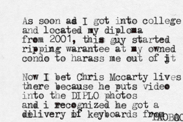 As soon ad s I got into college and located my diploma from 2001, this guy started ripping warantee at my owned condo to harass me out of jt i i Now I bet Chris Mccarty lives there because he puts video into the DIPLO photos and i recognized he got a de ili very if of keyboards from TAO O BAO 