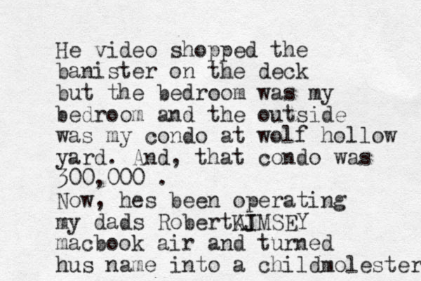 He video shopped the banister on the deck but the bedroom was my bedroom and the outside was my condo at wolf hollow yard. And, that condo was 300,000 . Now, hes been operating my dads RobertAJ KIMSEY macbook air and turned hus name into a childmolester 