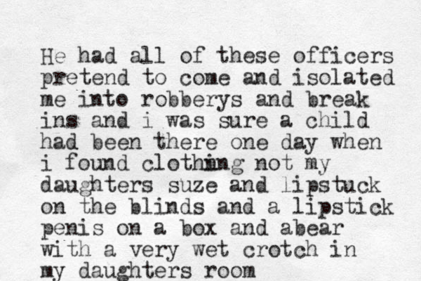 He had all of these officers pretend to come and isolated me into robberys and break ins and i was sure a child had been there one day when i found clothn ing not my daughters suze and lipstuck on the blinds and a lipstick penis on a box and ab ear with a very wet crotch in my daughters room