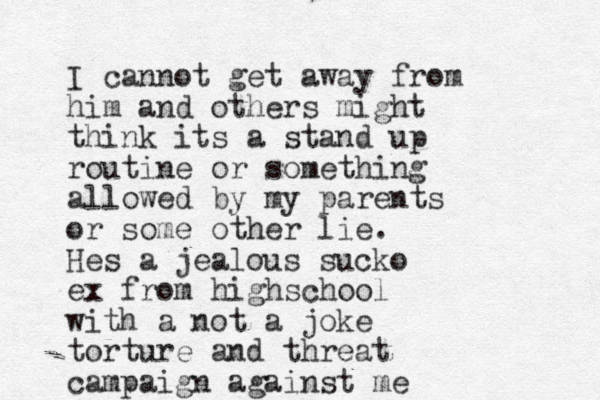 I cannot get away from him and others might think its a stand up routine or some thing allowed by my parents or some other lie. Hes a jealous sucko ex from highschool with a not a joke torture and threat campaign against me 